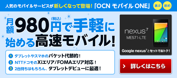 人気のモバイルサービスが新しくなって登場！ 「ＯＣＮ モバイル ＯＮＥ」 （選ぶ・節約） 月額９８０円（税込）で手軽に始める高速モバイル！ タブレットやスマホのパケット代節約！ ＮＴＴドコモのＸｉエリア／ＦＯＭＡエリア対応 ２台持ちはもちろん、タブレットデビューに最適 Ｇｏoｇｌｅ Ｎｅｘｕｓ ７（Ｎｅｘｕｓ ７ ＭＥ５７１－ＬＴＥ）とセットでおトク！ 詳しくはこちら