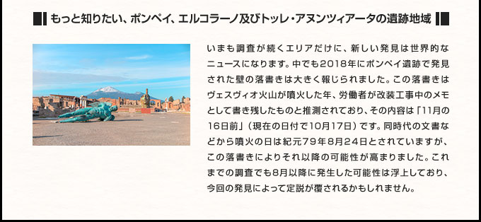 もっと知りたい、ポンペイ、エルコラーノ及びトッレ・アヌンツィアータの遺跡地域 いまも調査が続くエリアだけに、新しい発見は世界的なニュースになります。中でも2018年にポンペイ遺跡で発見された壁の落書きは大きく報じられました。この落書きはヴェスヴィオ火山が噴火した年、労働者が改装工事中のメモとして書き残したものと推測されており、その内容は「11月の16日前」（現在の日付で10月17日）です。同時代の文書などから噴火の日は紀元79年8月24日とされていますが、この落書きによりそれ以降の可能性が高まりました。これまでの調査でも8月以降に発生した可能性は浮上しており、今回の発見によって定説が覆されるかもしれません。