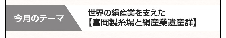 今月のテーマ　世界の絹産業を支えた【富岡製糸場と絹産業遺産群】