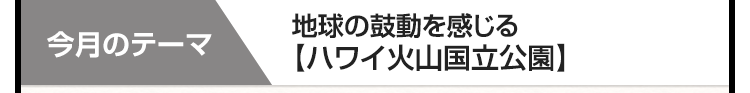 今月のテーマ　地球の鼓動を感じる　【ハワイ火山国立公園】