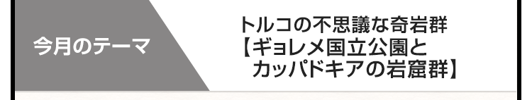 今月のテーマ　トルコの不思議な奇岩群　【ギョレメ国立公園とカッパドキアの岩窟群】