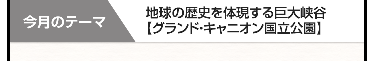 今月のテーマ　地球の歴史を体現する巨大峡谷【グランド・キャニオン国立公園】