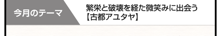 今月のテーマ　繁栄と破壊を経た微笑みに出会う【古都アユタヤ】