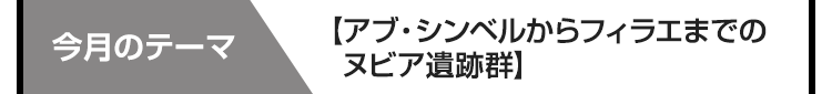 今月のテーマ　【アブ・シンベルからフィラエまでのヌビア遺跡群】