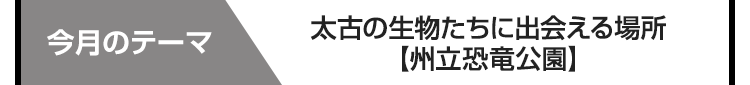 今月のテーマ　太古の生物たちに出会える場所【州立恐竜公園】