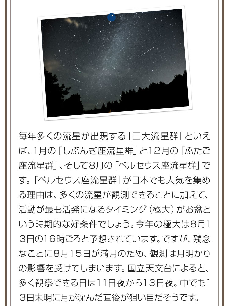 毎年多くの流星が出現する「三大流星群」といえば、1月の「しぶんぎ座流星群」と12月の「ふたご座流星群」、そして8月の「ペルセウス座流星群」です。「ペルセウス座流星群」が日本でも人気を集める理由は、多くの流星が観測できることに加えて、活動が最も活発になるタイミング（極大）がお盆という時期的な好条件でしょう。今年の極大は8月13日の16時ごろと予想されています。ですが、残念なことに8月15日が満月のため、観測は月明かりの影響を受けてしまいます。国立天文台によると、多く観察できる日は11日夜から13日夜。中でも13日未明に月が沈んだ直後が狙い目だそうです。