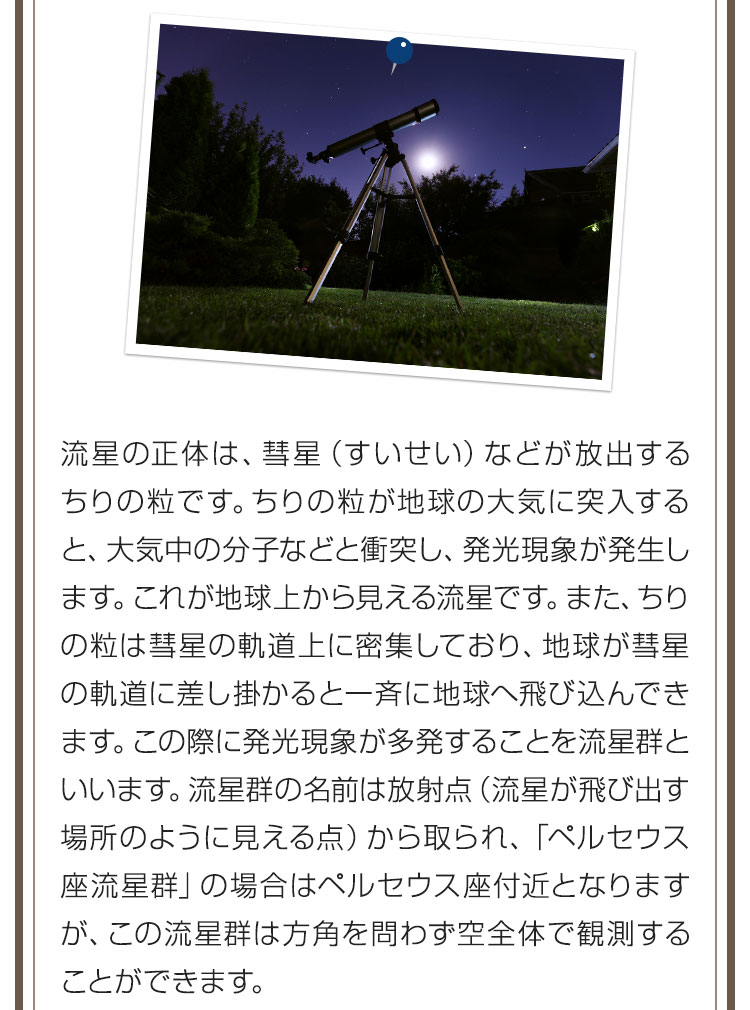 流星の正体は、彗星（すいせい）などが放出するちりの粒です。ちりの粒が地球の大気に突入すると、大気中の分子などと衝突し、発光現象が発生します。これが地球上から見える流星です。また、ちりの粒は彗星の軌道上に密集しており、地球が彗星の軌道に差し掛かると一斉に地球へ飛び込んできます。この際に発光現象が多発することを流星群といいます。流星群の名前は放射点（流星が飛び出す場所のように見える点）から取られ、「ペルセウス座流星群」の場合はペルセウス座付近となりますが、この流星群は方角を問わず空全体で観測することができます。