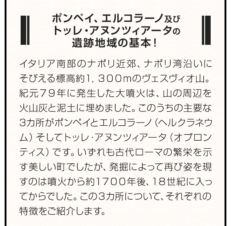 ポンペイ、エルコラーノ及びトッレ・アヌンツィアータの遺跡地域の基本！ イタリア南部のナポリ近郊、ナポリ湾沿いにそびえる標高約1,300mのヴェスヴィオ山。紀元79年に発生した大噴火は、山の周辺を火山灰と泥土に埋めました。このうちの主要な3カ所がポンペイとエルコラーノ（ヘルクラネウム）そしてトッレ・アヌンツィアータ（オプロンティス）です。いずれも古代ローマの繁栄を示す美しい町でしたが、発掘によって再び姿を現すのは噴火から約1700年後、18世紀に入ってからでした。この3カ所について、それぞれの特徴をご紹介します。