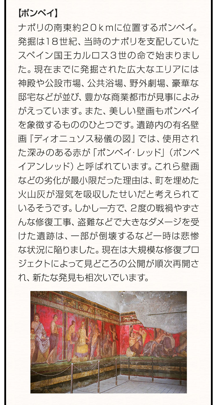 【ポンペイ】ナポリの南東約20kmに位置するポンペイ。発掘は18世紀、当時のナポリを支配していたスペイン国王カルロス3世の命で始まりました。現在までに発掘された広大なエリアには神殿や公設市場、公共浴場、野外劇場、豪華な邸宅などが並び、豊かな商業都市が見事によみがえっています。また、美しい壁画もポンペイを象徴するもののひとつです。遺跡内の有名壁画『ディオニュソス秘儀の図』では、使用された深みのある赤が「ポンペイ・レッド」（ポンペイアンレッド）と呼ばれています。これら壁画などの劣化が最小限だった理由は、町を埋めた火山灰が湿気を吸収したせいだと考えられているそうです。しかし一方で、2度の戦禍やずさんな修復工事、盗難などで大きなダメージを受けた遺跡は、一部が倒壊するなど一時は悲惨な状況に陥りました。現在は大規模な修復プロジェクトによって見どころの公開が順次再開され、新たな発見も相次いでいます。