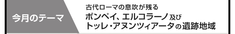 今月のテーマ：古代ローマの息吹が残る ポンペイ、エルコラーノ及びトッレ・アヌンツィアータの遺跡地域