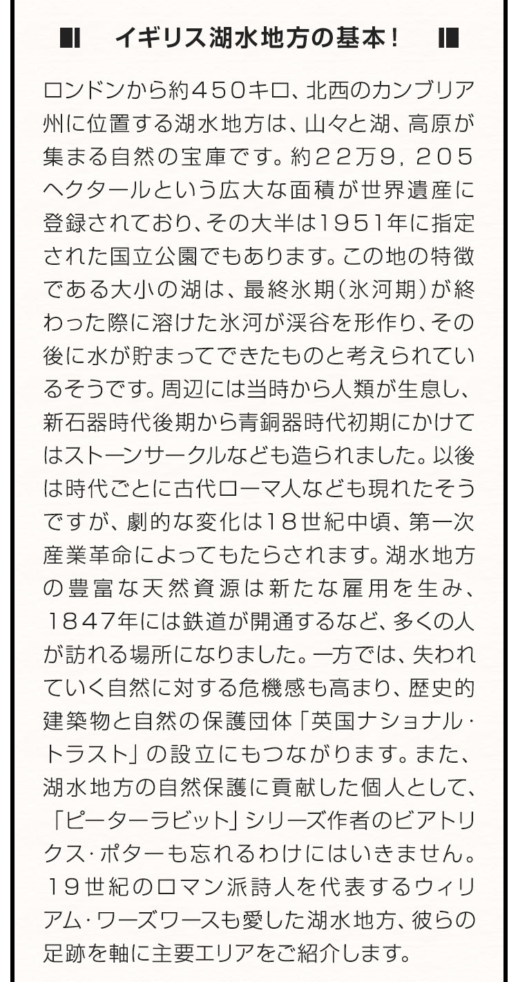 ■イギリス湖水地方の基本！■ ロンドンから約４５０キロ、北西のカンブリア州に位置する湖水地方は、山々と湖、高原が集まる自然の宝庫です。約２２万９，２０５ヘクタールという広大な面積が世界遺産に登録されており、その大半は１９５１年に指定された国立公園でもあります。この地の特徴である大小の湖は、最終氷期（氷河期）が終わった際に溶けた氷河が渓谷を形作り、その後に水が貯まってできたものと考えられているそうです。周辺には当時から人類が生息し、新石器時代後期から青銅器時代初期にかけてはストーンサークルなども造られました。以後は時代ごとに古代ローマ人なども現れたそうですが、劇的な変化は１８世紀中頃、第一次産業革命によってもたらされます。湖水地方の豊富な天然資源は新たな雇用を生み、１８４７年には鉄道が開通するなど、多くの人が訪れる場所になりました。一方では、失われていく自然に対する危機感も高まり、歴史的建築物と自然の保護団体「英国ナショナル・トラスト」の設立にもつながります。また、湖水地方の自然保護に貢献した個人として、「ピーターラビット」シリーズ作者のビアトリクス・ポターも忘れるわけにはいきません。１９世紀のロマン派詩人を代表するウィリアム・ワーズワースも愛した湖水地方、彼らの足跡を軸に主要エリアをご紹介します。