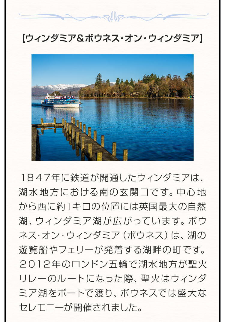 【ウィンダミア＆ボウネス・オン・ウィンダミア】 １８４７年に鉄道が開通したウィンダミアは、湖水地方における南の玄関口です。中心地から西に約１キロの位置には英国最大の自然湖、ウィンダミア湖が広がっています。ボウネス・オン・ウィンダミア（ボウネス）は、湖の遊覧船やフェリーが発着する湖畔の町です。２０１２年のロンドン五輪で湖水地方が聖火リレーのルートになった際、聖火はウィンダミア湖をボートで渡り、ボウネスでは盛大なセレモニーが開催されました。