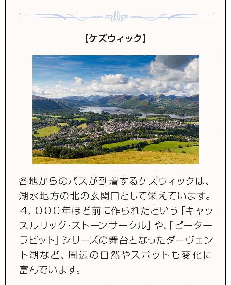 【ケズウィック】 各地からのバスが到着するケズウィックは、湖水地方の北の玄関口として栄えています。４，０００年ほど前に作られたという「キャッスルリッグ・ストーンサークル」や、「ピーターラビット」シリーズの舞台となったダーヴェント湖など、周辺の自然やスポットも変化に富んでいます。