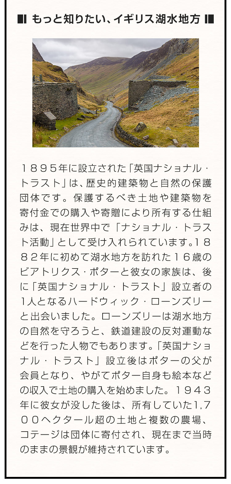 ■もっと知りたい、イギリス湖水地方■ １８９５年に設立された「英国ナショナル・トラスト」は、歴史的建築物と自然の保護団体です。保護するべき土地や建築物を寄付金での購入や寄贈により所有する仕組みは、現在世界中で「ナショナル・トラスト活動」として受け入れられています。１８８２年に初めて湖水地方を訪れた１６歳のビアトリクス・ポターと彼女の家族は、後に「英国ナショナル・トラスト」設立者の1人となるハードウィック・ローンズリーと出会いました。ローンズリーは湖水地方の自然を守ろうと、鉄道建設の反対運動などを行った人物でもあります。「英国ナショナル・トラスト」設立後はポターの父が会員となり、やがてポター自身も絵本などの収入で土地の購入を始めました。１９４３年に彼女が没した後は、所有していた１，７００ヘクタール超の土地と複数の農場、コテージは団体に寄付され、現在まで当時のままの景観が維持されています。