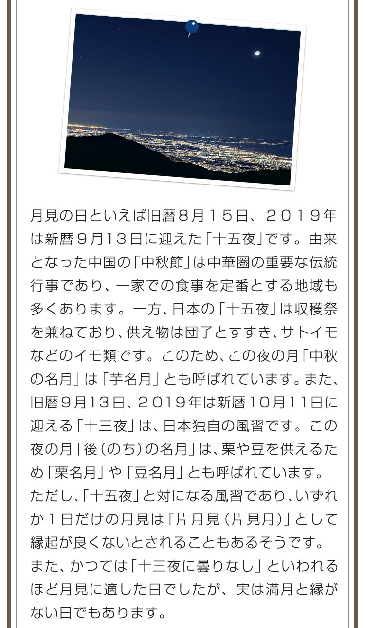 月見の日といえば旧暦８月１５日、２０１９年は新暦９月１３日に迎えた「十五夜」です。由来となった中国の「中秋節」は中華圏の重要な伝統行事であり、一家での食事を定番とする地域も多くあります。一方、日本の「十五夜」は収穫祭を兼ねており、供え物は団子とすすき、サトイモなどのイモ類です。このため、この夜の月「中秋の名月」は「芋名月」とも呼ばれています。また、旧暦９月１３日、２０１９年は新暦１０月１１日に迎える「十三夜」は、日本独自の風習です。この夜の月「後（のち）の名月」は、栗や豆を供えるため「栗名月」や「豆名月」とも呼ばれています。ただし、「十五夜」と対になる風習であり、いずれか１日だけの月見は「片月見（片見月）」として縁起が良くないとされることもあるそうです。また、かつては「十三夜に曇りなし」といわれるほど月見に適した日でしたが、実は満月と縁がない日でもあります。