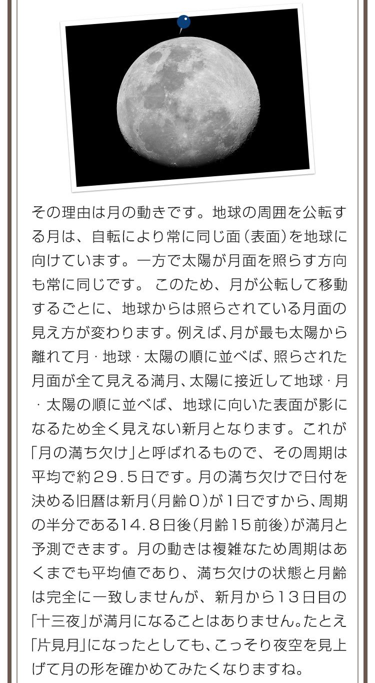 その理由は月の動きです。地球の周囲を公転する月は、自転により常に同じ面（表面）を地球に向けています。一方で太陽が月面を照らす方向も常に同じです。このため、月が公転して移動するごとに、地球からは照らされている月面の見え方が変わります。例えば、月が最も太陽から離れて月・地球・太陽の順に並べば、照らされた月面が全て見える満月、太陽に接近して地球・月・太陽の順に並べば、地球に向いた表面が影になるため全く見えない新月となります。これが「月の満ち欠け」と呼ばれるもので、その周期は平均で約２９．５日です。月の満ち欠けで日付を決める旧暦は新月（月齢０）が１日ですから、周期の半分である１４．８日後（月齢１５前後）が満月と予測できます。月の動きは複雑なため周期はあくまでも平均値であり、満ち欠けの状態と月齢は完全に一致しませんが、新月から１３日目の「十三夜」が満月になることはありません。たとえ「片見月」になったとしても、こっそり夜空を見上げて月の形を確かめてみたくなりますね。