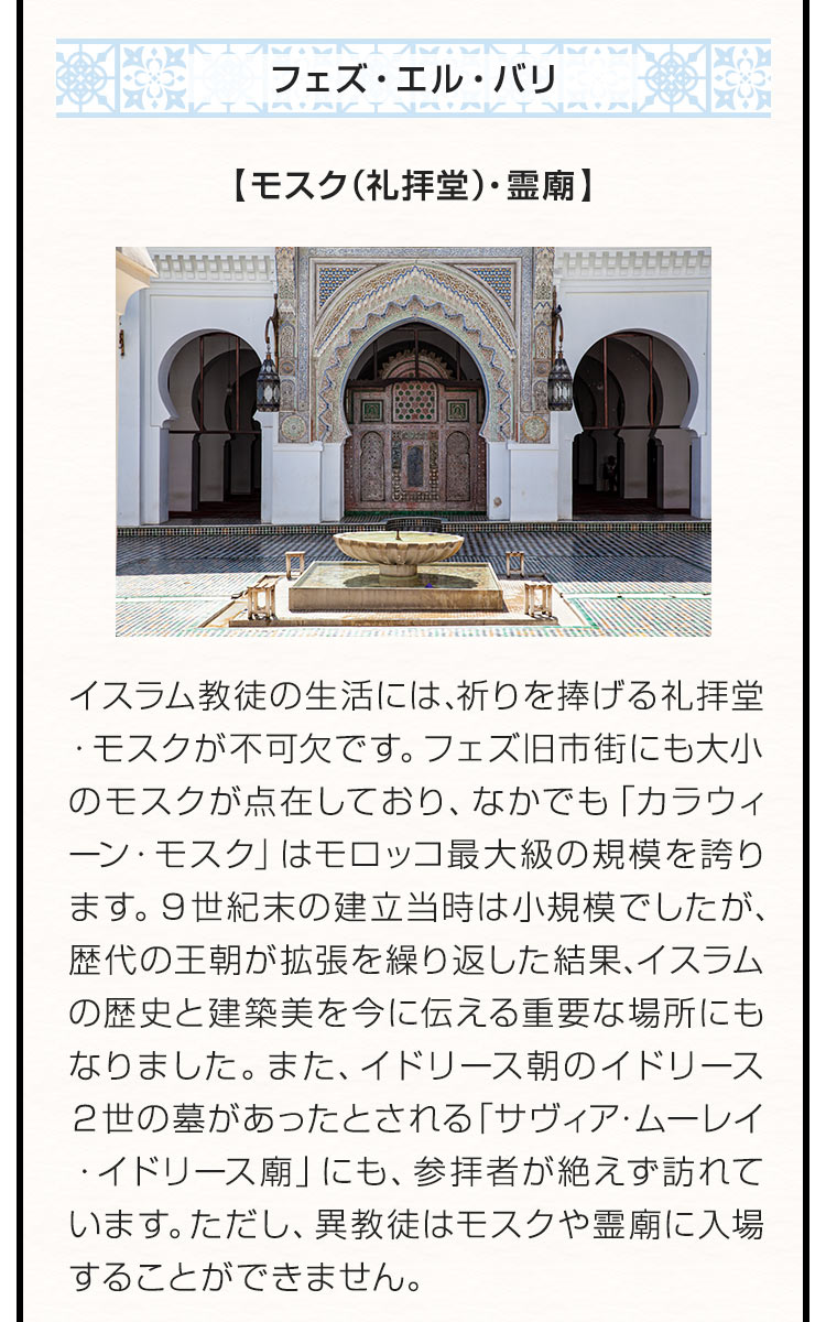 〇フェズ・エル・バリ 【モスク（礼拝堂）・霊廟】イスラム教徒の生活には、祈りを捧げる礼拝堂・モスクが不可欠です。フェズ旧市街にも大小のモスクが点在しており、なかでも「カラウィーン・モスク」はモロッコ最大級の規模を誇ります。９世紀末の建立当時は小規模でしたが、歴代の王朝が拡張を繰り返した結果、イスラムの歴史と建築美を今に伝える重要な場所にもなりました。また、イドリース朝のイドリース２世の墓があったとされる「サヴィア・ムーレイ・イドリース廟」にも、参拝者が絶えず訪れています。ただし、異教徒はモスクや霊廟に入場することができません。