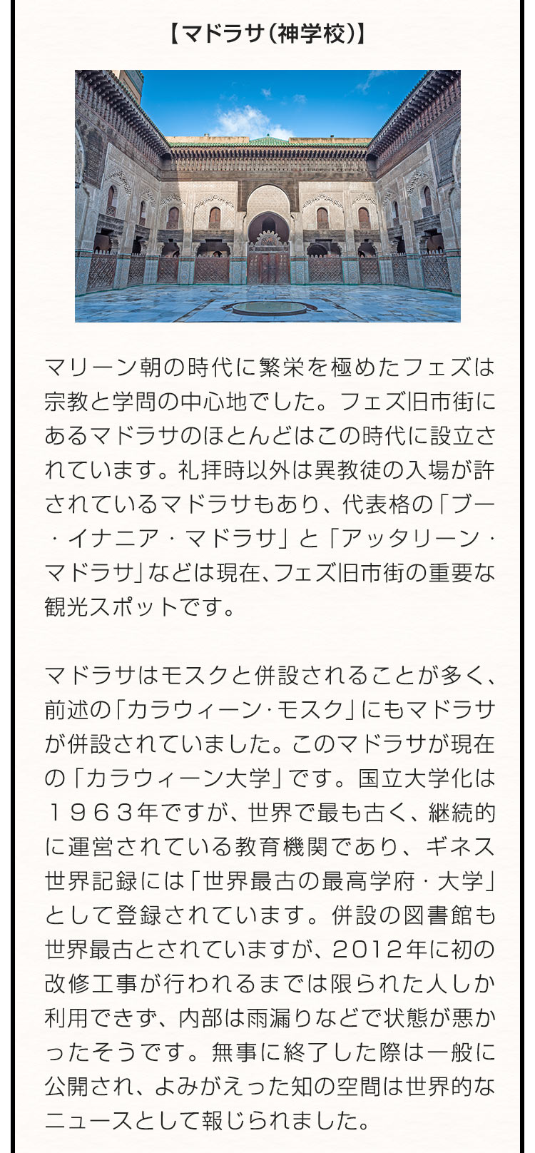 【マドラサ（神学校）】マリーン朝の時代に繁栄を極めたフェズは宗教と学問の中心地でした。フェズ旧市街にあるマドラサのほとんどはこの時代に設立されています。礼拝時以外は異教徒の入場が許されているマドラサもあり、代表格の「ブー・イナニア・マドラサ」と「アッタリーン・マドラサ」などは現在、フェズ旧市街の重要な観光スポットです。マドラサはモスクと併設されることが多く、前述の「カラウィーン・モスク」にもマドラサが併設されていました。このマドラサが現在の「カラウィーン大学」です。国立大学化は１９６３年ですが、世界で最も古く、継続的に運営されている教育機関であり、ギネス世界記録には「世界最古の最高学府・大学」として登録されています。併設の図書館も世界最古とされていますが、２０１２年に初の改修工事が行われるまでは限られた人しか利用できず、内部は雨漏りなどで状態が悪かったそうです。無事に終了した際は一般に公開され、よみがえった知の空間は世界的なニュースとして報じられました。