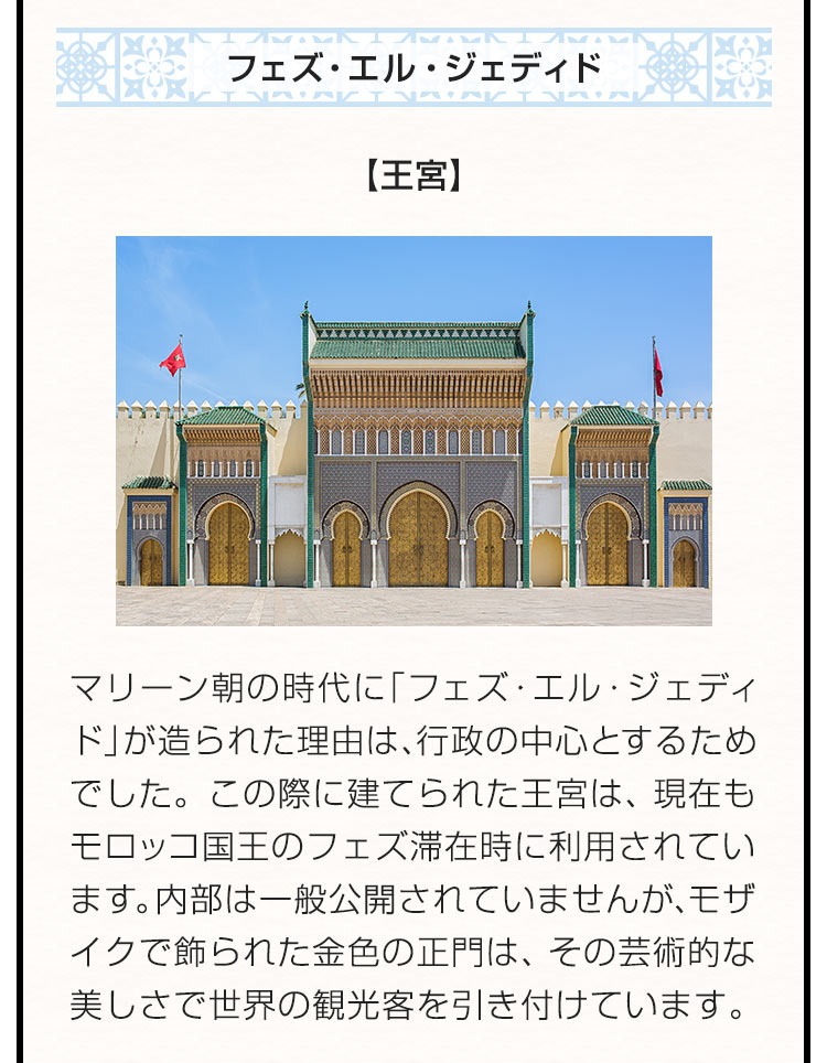 〇フェズ・エル・ジェディド 【王宮】マリーン朝の時代に「フェズ・エル・ジェディド」が造られた理由は、行政の中心とするためでした。この際に建てられた王宮は、現在もモロッコ国王のフェズ滞在時に利用されています。内部は一般公開されていませんが、モザイクで飾られた金色の正門は、その芸術的な美しさで世界の観光客を引き付けています。