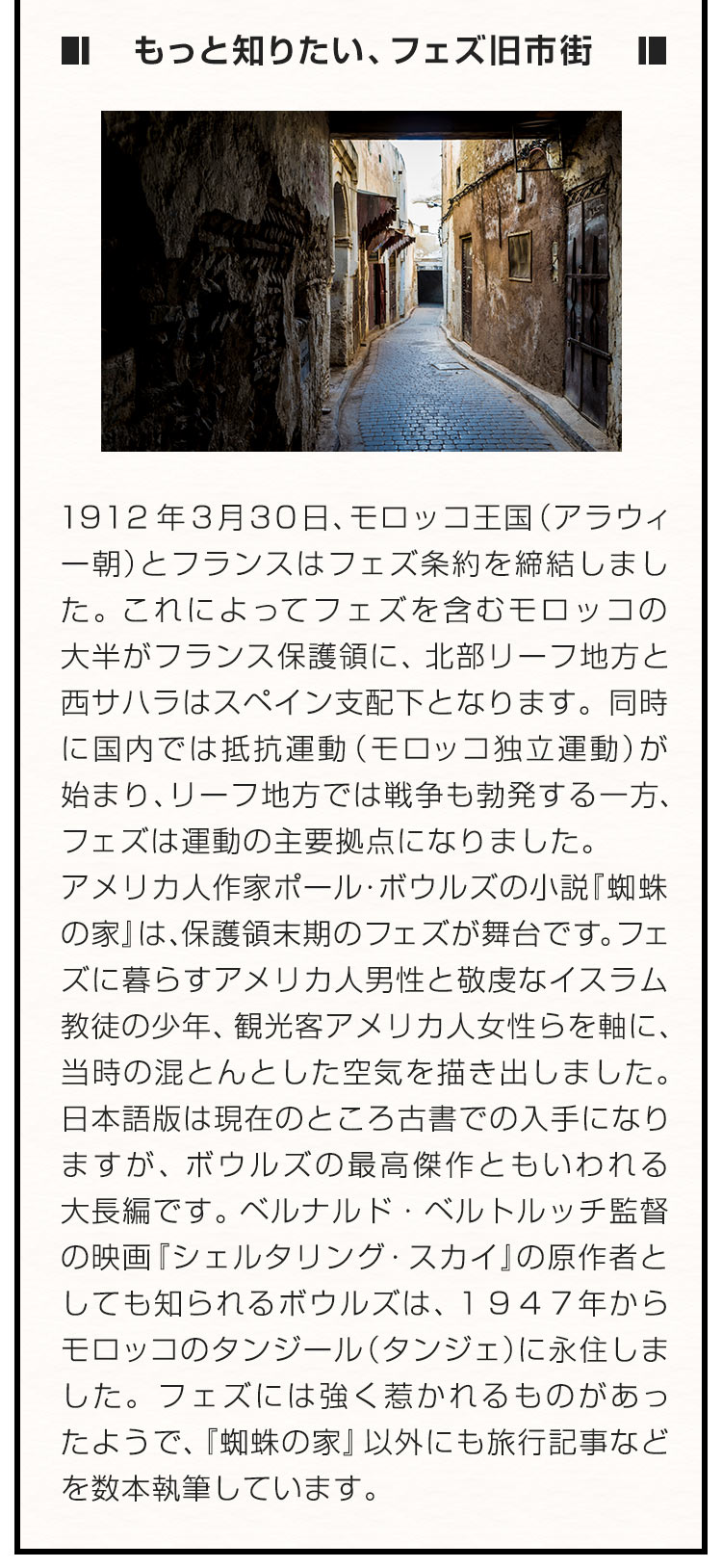 ■もっと知りたい、フェズ旧市街■ １９１２年３月３０日、モロッコ王国（アラウィー朝）とフランスはフェズ条約を締結しました。これによってフェズを含むモロッコの大半がフランス保護領に、北部リーフ地方と西サハラはスペイン支配下となります。同時に国内では抵抗運動（モロッコ独立運動）が始まり、リーフ地方では戦争も勃発する一方、フェズは運動の主要拠点になりました。アメリカ人作家ポール・ボウルズの小説『蜘蛛の家』 は、保護領末期のフェズが舞台です。フェズに暮らすアメリカ人男性と敬虔なイスラム教徒の少年、観光客アメリカ人女性らを軸に、当時の混とんとした空気を描き出しました。日本語版は現在のところ古書での入手になりますが、ボウルズの最高傑作ともいわれる大長編です。ベルナルド・ベルトルッチ監督の映画『シェルタリング・スカイ』の原作者としても知られるボウルズは、１９４７年からモロッコのタンジール（タンジェ）に永住しました。フェズには強く惹かれるものがあったようで、『蜘蛛の家』以外にも旅行記事などを数本執筆しています。