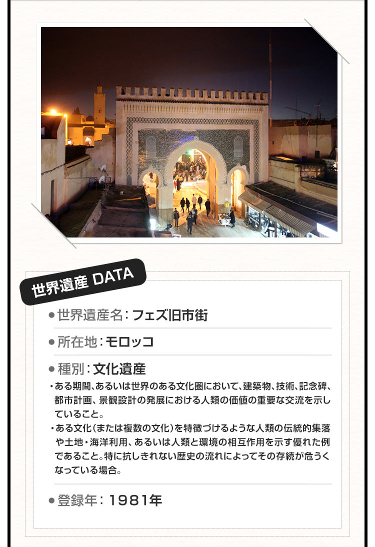 世界遺産DATA 世界遺産名：フェズ旧市街 ●所在地：モロッコ ●種別：文化遺産 ・ある期間、あるいは世界のある文化圏において、建築物、技術、記念碑、都市計画、景観設計の発展における人類の価値の重要な交流を示していること。・ある文化（または複数の文化）を特徴づけるような人類の伝統的集落や土地・海洋利用、あるいは人類と環境の相互作用を示す優れた例であること。特に抗しきれない歴史の流れによってその存続が危うくなっている場合。 ●登録年：1981年