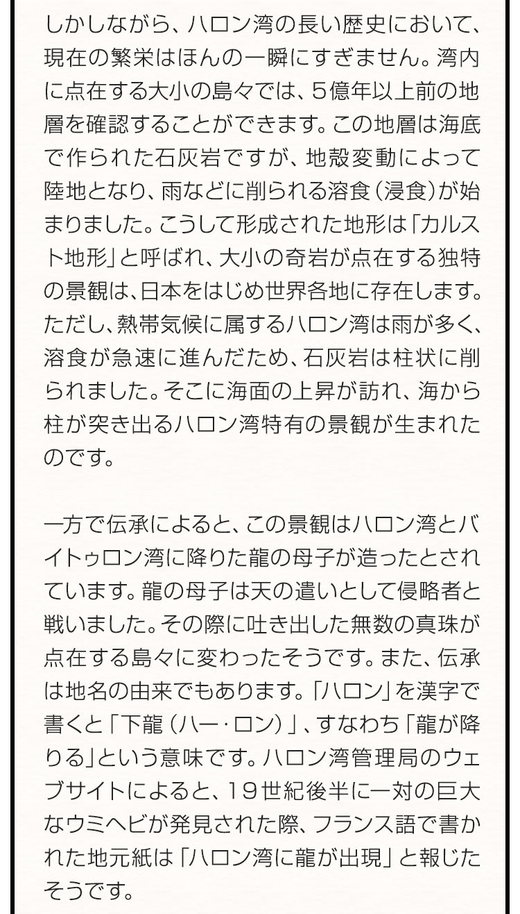 しかしながら、ハロン湾の長い歴史において、現在の繁栄はほんの一瞬にすぎません。湾内に点在する大小の島々では、５億年以上前の地層を確認することができます。この地層は海底で作られた石灰岩ですが、地殻変動によって陸地となり、雨などに削られる溶食（浸食）が始まりました。こうして形成された地形は「カルスト地形」と呼ばれ、大小の奇岩が点在する独特の景観は、日本をはじめ世界各地に存在します。ただし、熱帯気候に属するハロン湾は雨が多く、溶食が急速に進んだため、石灰岩は柱状に削られました。そこに海面の上昇が訪れ、海から柱が突き出るハロン湾特有の景観が生まれたのです。一方で伝承によると、この景観はハロン湾とバイトゥロン湾に降りた龍の母子が造ったとされています。龍の母子は天の遣いとして侵略者と戦いました。その際に吐き出した無数の真珠が点在する島々に変わったそうです。また、伝承は地名の由来でもあります。「ハロン」を漢字で書くと「下龍（ハー・ロン）」、すなわち「龍が降りる」という意味です。ハロン湾管理局のウェブサイトによると、１９世紀後半に一対の巨大なウミヘビが発見された際、フランス語で書かれた地元紙は「ハロン湾に龍が出現」と報じたそうです。