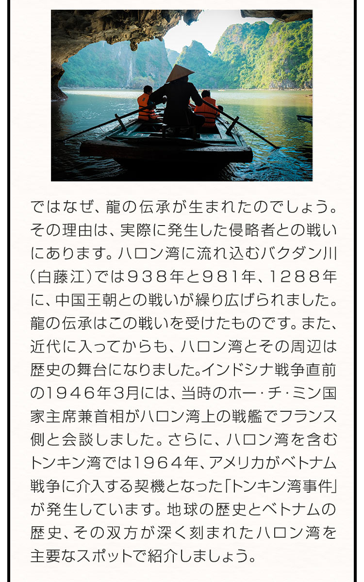 ではなぜ、龍の伝承が生まれたのでしょう。その理由は、実際に発生した侵略者との戦いにあります。ハロン湾に流れ込むバクダン川（白藤江）では９３８年と９８１年、１２８８年に、中国王朝との戦いが繰り広げられました。龍の伝承はこの戦いを受けたものです。また、近代に入ってからも、ハロン湾とその周辺は歴史の舞台になりました。インドシナ戦争直前の１９４６年３月には、当時のホー・チ・ミン国家主席兼首相がハロン湾上の戦艦でフランス側と会談しました。さらに、ハロン湾を含むトンキン湾では１９６４年、アメリカがベトナム戦争に介入する契機となった「トンキン湾事件」が発生しています。地球の歴史とベトナムの歴史、その双方が深く刻まれたハロン湾を主要なスポットで紹介しましょう。