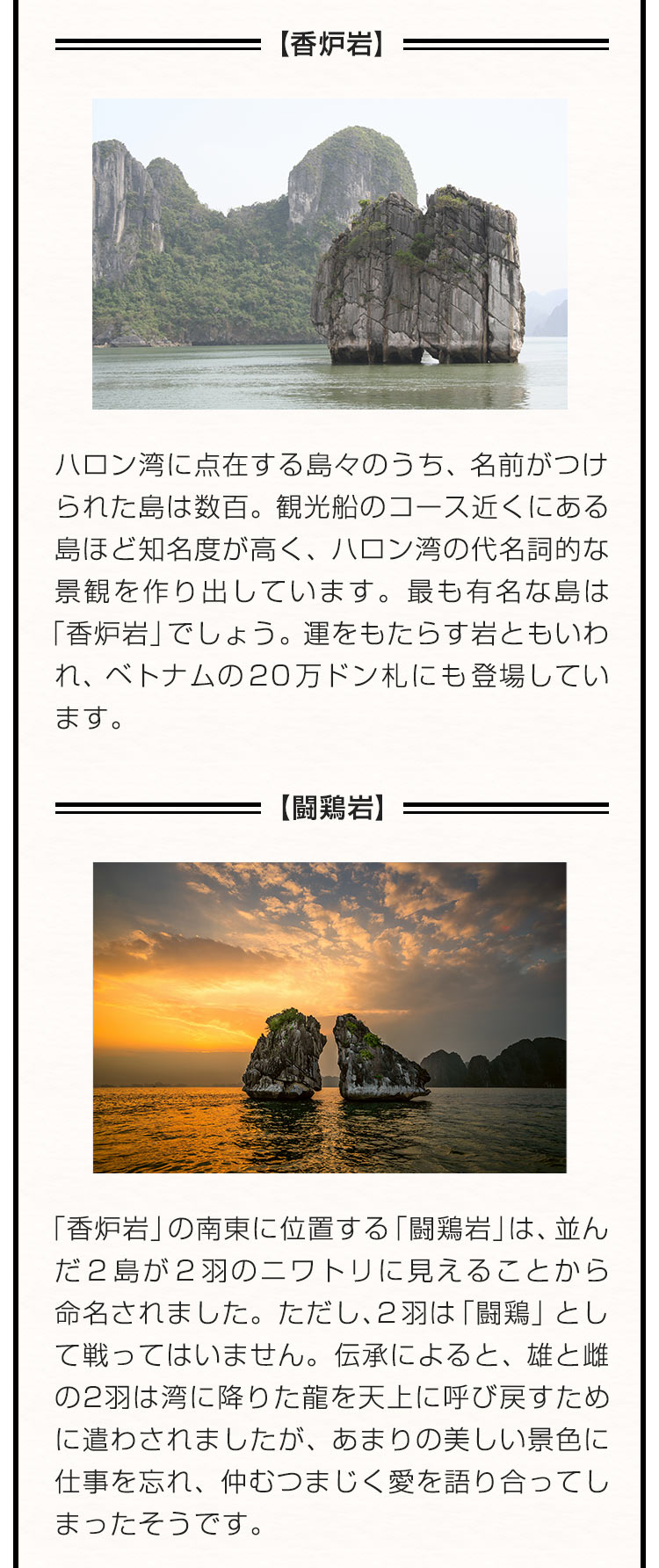 【香炉岩】ハロン湾に点在する島々のうち、名前がつけられた島は数百。観光船のコース近くにある島ほど知名度が高く、ハロン湾の代名詞的な景観を作り出しています。最も有名な島は「香炉岩」でしょう。運をもたらす岩ともいわれ、ベトナムの２０万ドン札にも登場しています。 【闘鶏岩】「香炉岩」の南東に位置する「闘鶏岩」は、並んだ２島が２羽のニワトリに見えることから命名されました。ただし、２羽は「闘鶏」として戦ってはいません。伝承によると、雄と雌の2羽は湾に降りた龍を天上に呼び戻すために遣わされましたが、あまりの美しい景色に仕事を忘れ、仲むつまじく愛を語り合ってしまったそうです。