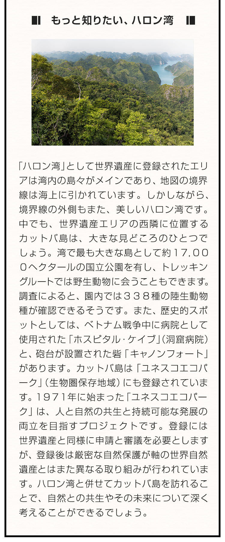 ■もっと知りたい、ハロン湾■「ハロン湾」として世界遺産に登録されたエリアは湾内の島々がメインであり、地図の境界線は海上に引かれています。しかしながら、境界線の外側もまた、美しいハロン湾です。中でも、世界遺産エリアの西隣に位置するカットバ島は、大きな見どころのひとつでしょう。湾で最も大きな島として約１７，０００ヘクタールの国立公園を有し、トレッキングルートでは野生動物に会うこともできます。調査によると、園内では３３８種の陸生動物種が確認できるそうです。また、歴史的スポットとしては、ベトナム戦争中に病院として使用された「ホスピタル・ケイブ」（洞窟病院）と、砲台が設置された砦「キャノンフォート」があります。カットバ島は「ユネスコエコパーク」（生物圏保存地域）にも登録されています。１９７１年に始まった「ユネスコエコパーク」は、人と自然の共生と持続可能な発展の両立を目指すプロジェクトです。登録には世界遺産と同様に申請と審議を必要としますが、登録後は厳密な自然保護が軸の世界自然遺産とはまた異なる取り組みが行われています。ハロン湾と併せてカットバ島を訪れることで、自然との共生やその未来について深く考えることができるでしょう。