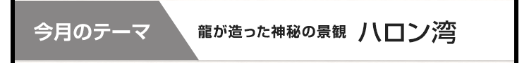 今月のテーマ：龍が造った神秘の景観 ハロン湾