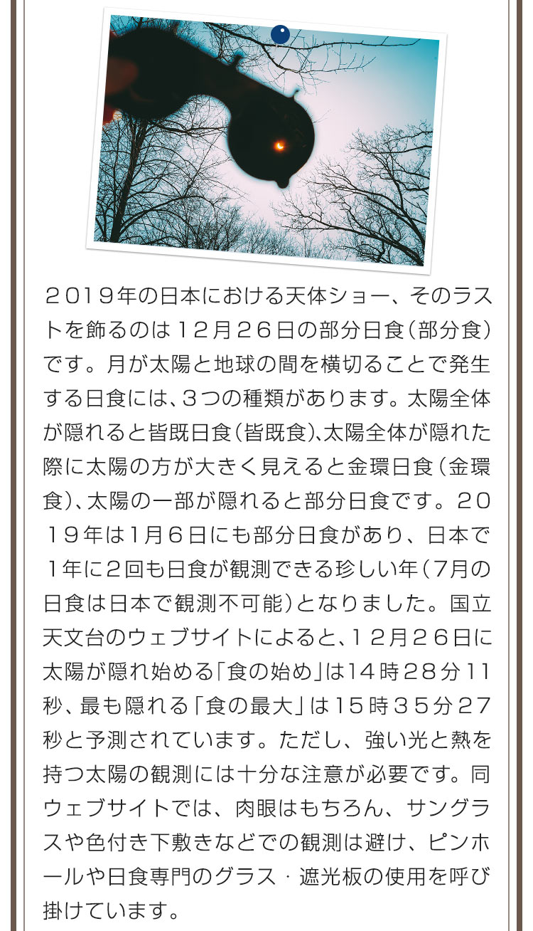 ２０１９年の日本における天体ショー、そのラストを飾るのは１２月２６日の部分日食（部分食）です。月が太陽と地球の間を横切ることで発生する日食には、３つの種類があります。太陽全体が隠れると皆既日食（皆既食）、太陽全体が隠れた際に太陽の方が大きく見えると金環日食（金環食）、太陽の一部が隠れると部分日食です。２０１９年は１月６日にも部分日食があり、日本で１年に2回も日食が観測できる珍しい年（７月の日食は日本で観測不可能）となりました。国立天文台のウェブサイトによると、１２月２６日に太陽が隠れ始める「食の始め」は１４時２８分１１秒、最も隠れる「食の最大」は１５時３５分２７秒と予測されています。ただし、強い光と熱を持つ太陽の観測には十分な注意が必要です。同ウェブサイトでは、肉眼はもちろん、サングラスや色付き下敷きなどでの観測は避け、ピンホールや日食専門のグラス・遮光板の使用を呼び掛けています。