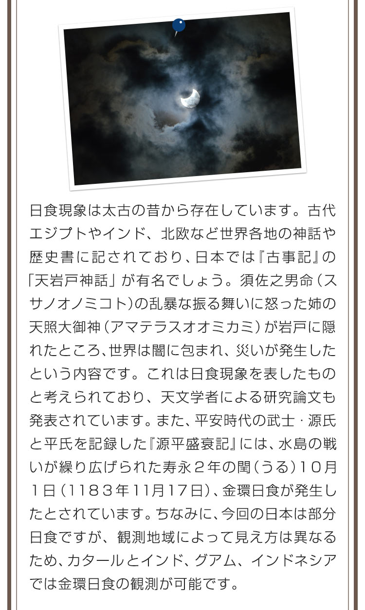 日食現象は太古の昔から存在しています。古代エジプトやインド、北欧など世界各地の神話や歴史書に記されており、日本では『古事記』の「天岩戸神話」が有名でしょう。須佐之男命（スサノオノミコト）の乱暴な振る舞いに怒った姉の天照大御神（アマテラスオオミカミ）が岩戸に隠れたところ、世界は闇に包まれ、災いが発生したという内容です。これは日食現象を表したものと考えられており、天文学者による研究論文も発表されています。また、平安時代の武士・源氏と平氏を記録した『源平盛衰記』には、水島の戦いが繰り広げられた寿永２年の閏（うる）１０月１日（１１８３年１１月１７日）、金環日食が発生したとされています。ちなみに、今回の日本は部分日食ですが、観測地域によって見え方は異なるため、カタールとインド、グアム、インドネシアでは金環日食の観測が可能です。