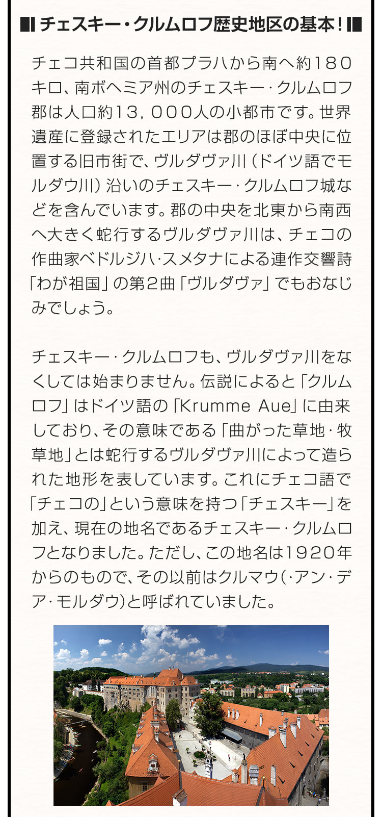 ■チェスキー・クルムロフ歴史地区の基本！■ チェコ共和国の首都プラハから南へ約１８０キロ、南ボヘミア州のチェスキー・クルムロフ郡は人口約１３，０００人の小都市です。世界遺産に登録されたエリアは郡のほぼ中央に位置する旧市街で、ヴルダヴァ川（ドイツ語でモルダウ川）沿いのチェスキー・クルムロフ城などを含んでいます。郡の中央を北東から南西へ大きく蛇行するヴルダヴァ川は、チェコの作曲家ベドルジハ・スメタナによる連作交響詩「わが祖国」の第２曲「ヴルダヴァ」でもおなじみでしょう。チェスキー・クルムロフも、ヴルダヴァ川をなくしては始まりません。伝説によると「クルムロフ」はドイツ語の「Krumme Aue」に由来しており、その意味である「曲がった草地・牧草地」とは蛇行するヴルダヴァ川によって造られた地形を表しています。これにチェコ語で「チェコの」という意味を持つ「チェスキー」を加え、現在の地名であるチェスキー・クルムロフとなりました。ただし、この地名は１９２０年からのもので、その以前はクルマウ（・アン・デア・モルダウ）と呼ばれていました。