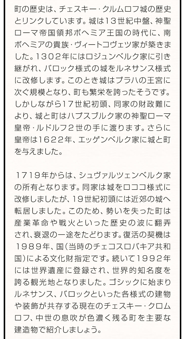 町の歴史は、チェスキー・クルムロフ城の歴史とリンクしています。城は１３世紀中盤、神聖ローマ帝国領邦ボへミア王国の時代に、南ボヘミアの貴族・ヴィートコヴェツ家が築きました。１３０２年にはロジュンベルク家に引き継がれ、バロック様式の城をルネサンス様式に改修します。このとき城はプラハの王宮に次ぐ規模となり、町も繁栄を誇ったそうです。しかしながら１７世紀初頭、同家の財政難により、城と町はハプスブルク家の神聖ローマ皇帝・ルドルフ２世の手に渡ります。さらに皇帝は１６２２年、エッゲンベルク家に城と町を与えました。１７１９年からは、シュヴァルツェンベルク家の所有となります。同家は城をロココ様式に改修しましたが、１９世紀初頭には近郊の城へ転居しました。このため、勢いを失った町は産業革命や戦火といった歴史の波に翻弄され、衰退の一途をたどります。復活の契機は１９８９年、国（当時のチェコスロバキア共和国）による文化財指定です。続いて１９９２年には世界遺産に登録され、世界的知名度を誇る観光地となりました。ゴシックに始まりルネサンス、バロックといった各様式の建物や装飾が共存する現在のチェスキー・クロムロフ、中世の息吹が色濃く残る町を主要な建造物で紹介しましょう。