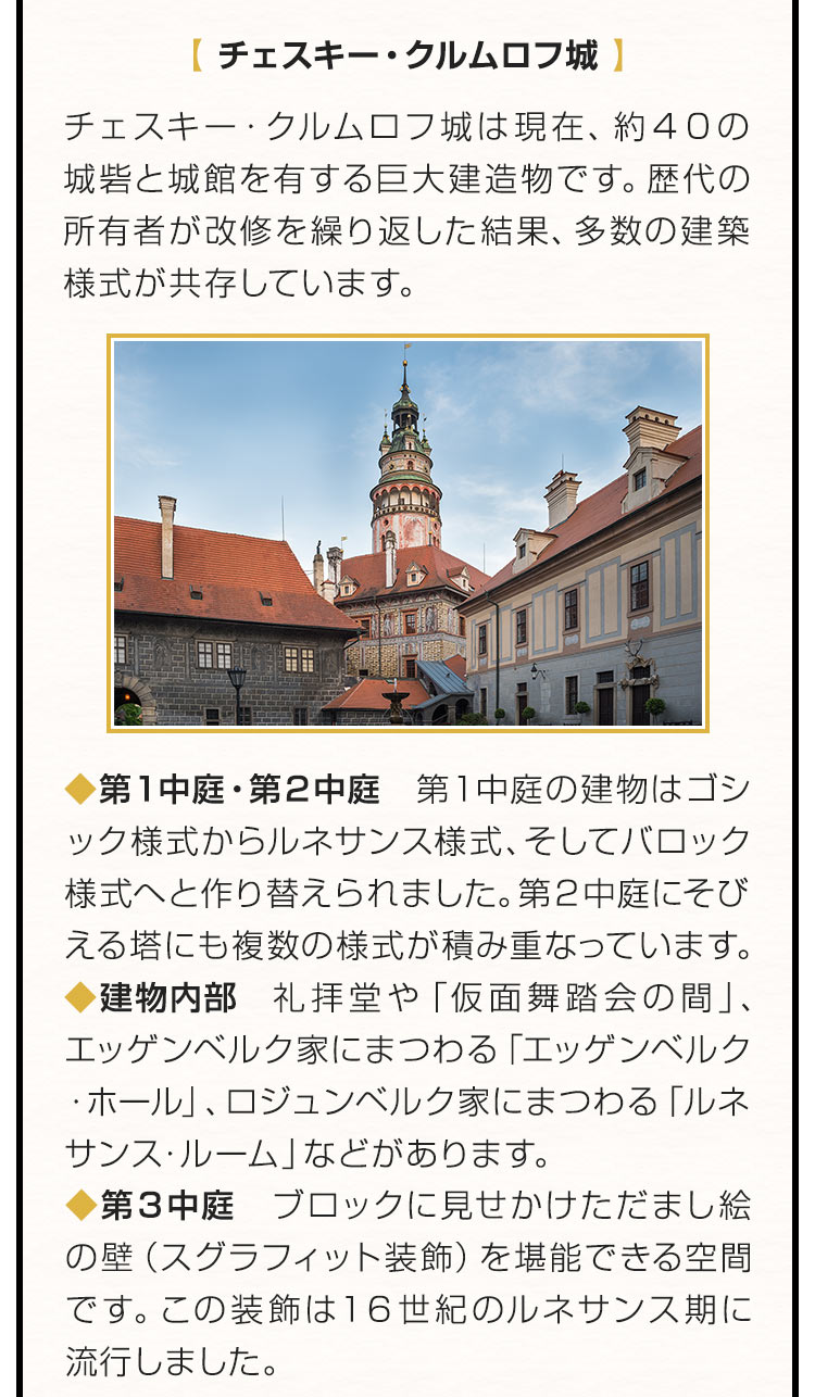 【チェスキー・クルムロフ城】チェスキー・クルムロフ城は現在、約４０の城砦と城館を有する巨大建造物です。歴代の所有者が改修を繰り返した結果、多数の建築様式が共存しています。第１中庭・第２中庭：第１中庭の建物はゴシック様式からルネサンス様式、そしてバロック様式へと作り替えられました。第２中庭にそびえる塔にも複数の様式が積み重なっています。建物内部：礼拝堂や「仮面舞踏会の間」、エッゲンベルク家にまつわる「エッゲンベルク・ホール」、ロジュンベルク家にまつわる「ルネサンス・ルーム」などがあります。第３中庭：ブロックに見せかけただまし絵の壁（スグラフィット装飾）を堪能できる空間です。この装飾は１６世紀のルネサンス期に流行しました。