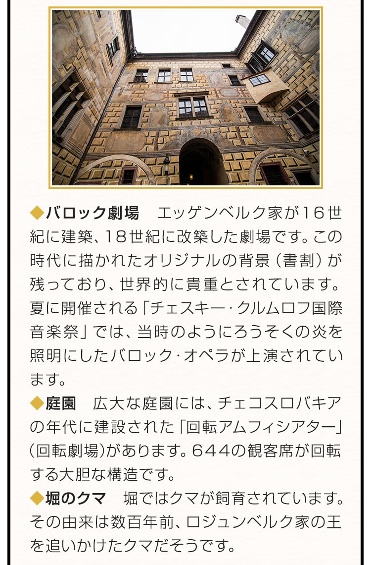 バロック劇場：エッゲンベルク家が１６世紀に建築、１８世紀に改築した劇場です。この時代に描かれたオリジナルの背景（書割）が残っており、世界的に貴重とされています。夏に開催される「チェスキー・クルムロフ国際音楽祭」では、当時のようにろうそくの炎を照明にしたバロック・オペラが上演されています。庭園：広大な庭園には、チェコスロバキアの年代に建設された「回転アムフィシアター」（回転劇場）があります。６４４の観客席が回転する大胆な構造です。堀のクマ：堀ではクマが飼育されています。その由来は数百年前、ロジュンベルク家の王を追いかけたクマだそうです。