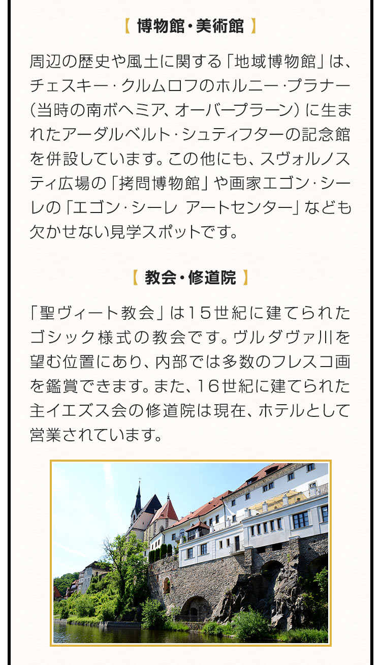 【博物館・美術館】周辺の歴史や風土に関する「地域博物館」は、チェスキー・クルムロフのホルニー・プラナー（当時の南ボヘミア、オーバープラーン）に生まれたアーダルベルト・シュティフターの記念館を併設しています。この他にも、スヴォルノスティ広場の「拷問博物館」や画家エゴン・シーレの「エゴン・シーレ アートセンター」やなども欠かせない見学スポットです。【教会・修道院】「聖ヴィート教会」は１５世紀に建てられたゴシック様式の教会です。ヴルダヴァ川を望む位置にあり、内部では多数のフレスコ画を鑑賞できます。また、１６世紀に建てられた主イエズス会の修道院は現在、ホテルとして営業されています。