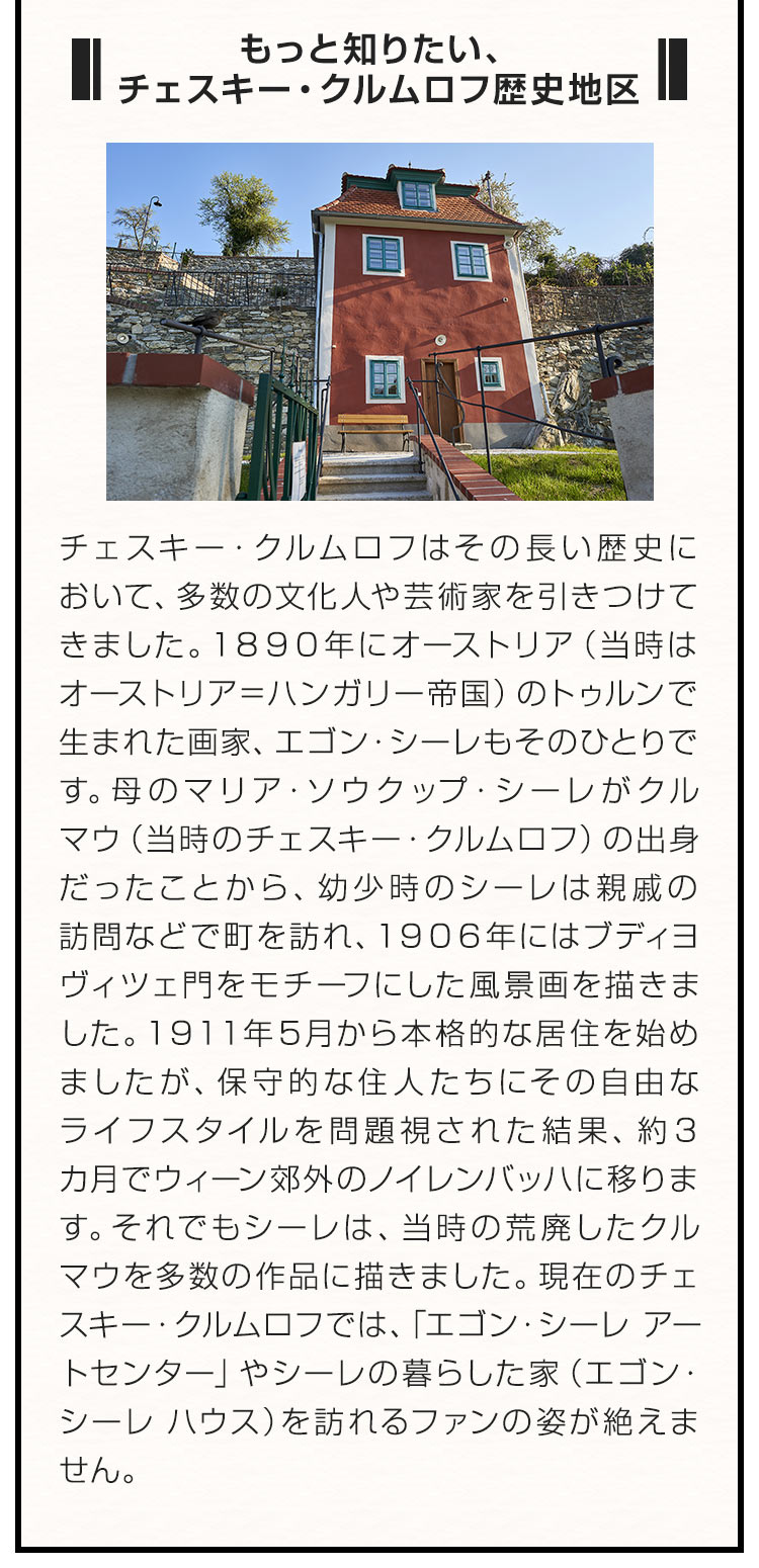 ■もっと知りたい、チェスキー・クルムロフ歴史地区■ チェスキー・クルムロフはその長い歴史において、多数の文化人や芸術家を引きつけてきました。１８９０年にオーストリア（当時はオーストリア＝ハンガリー帝国）のトゥルンで生まれた画家、エゴン・シーレもそのひとりです。母のマリア・ソウクップ・シーレがクルマウ（当時のチェスキー・クルムロフ）の出身だったことから、幼少時のシーレは親戚の訪問などで町を訪れ、１９０６年にはブディヨヴィツェ門をモチーフにした風景画を描きました。１９１１年５月から本格的な居住を始めましたが、保守的な住人たちにその自由なライフスタイルを問題視された結果、約３カ月でウィーン郊外のノイレンバッハに移ります。それでもシーレは、当時の荒廃したクルマウを多数の作品に描きました。現在のチェスキー・クルムロフでは、「エゴン・シーレ アートセンター」やシーレの暮らした家（エゴン・シーレ ハウス）を訪れるファンの姿が絶えません。