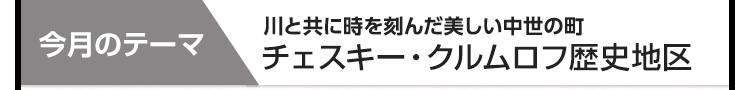 今月のテーマ：川と共に時を刻んだ美しい中世の町 チェスキー・クルムロフ歴史地区