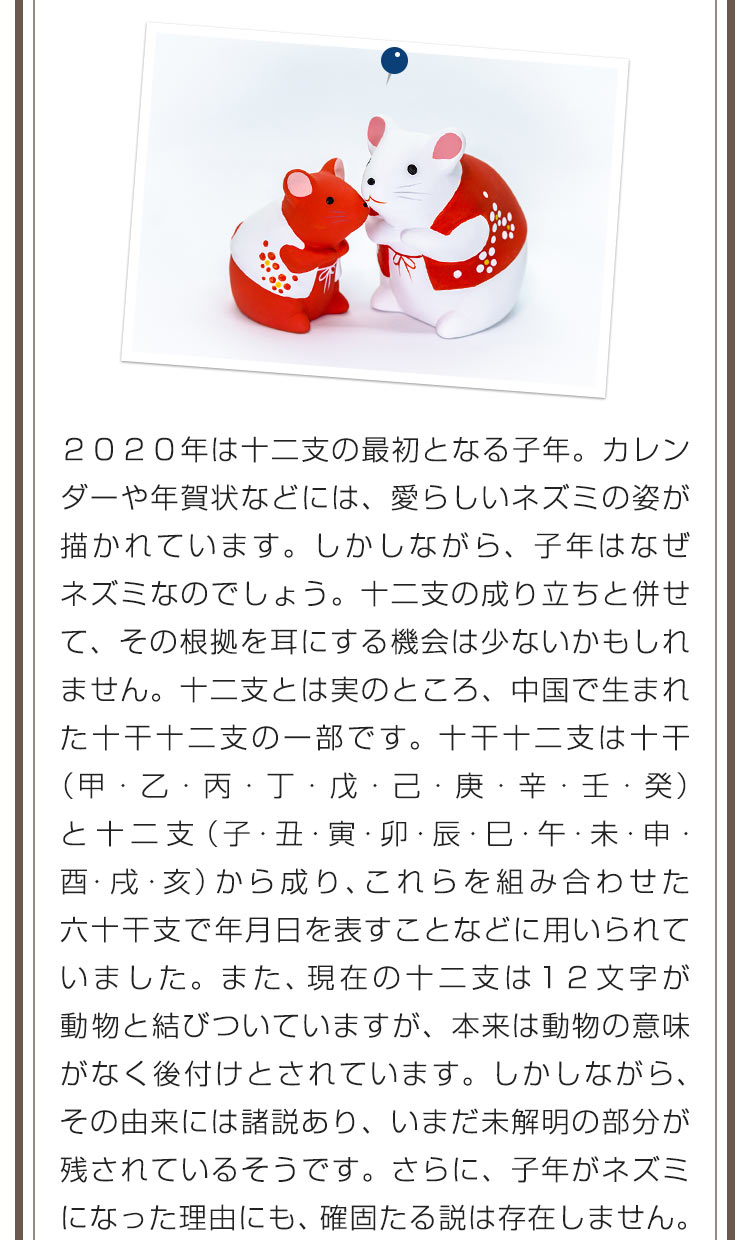 ２０２０年は十二支の最初となる子年。カレンダーや年賀状などには、愛らしいネズミの姿が描かれています。しかしながら、子年はなぜネズミなのでしょう。十二支の成り立ちと併せて、その根拠を耳にする機会は少ないかもしれません。十二支とは実のところ、中国で生まれた十干十二支の一部です。十干十二支は十干（甲・乙・丙・丁・戊・己・庚・辛・壬・癸）と十二支（子・丑・寅・卯・辰・巳・午・未・申・酉・戌・亥）から成り、これらを組み合わせた六十干支で年月日を表すことなどに用いられていました。また、現在の十二支は１２文字が動物と結びついていますが、本来は動物の意味がなく後付けとされています。しかしながら、その由来には諸説あり、いまだ未解明の部分が残されているそうです。さらに、子年がネズミになった理由にも、確固たる説は存在しません。