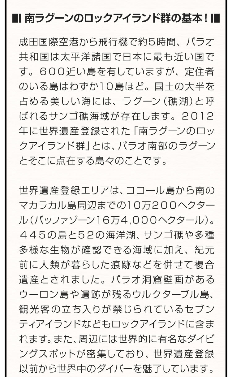 ■南ラグーンのロックアイランド群の基本！■ 成田国際空港から飛行機で約５時間、パラオ共和国は太平洋諸国で日本に最も近い国です。６００近い島を有していますが、定住者のいる島はわずか１０島ほど。国土の大半を占める美しい海には、ラグーン（礁湖）と呼ばれるサンゴ礁海域が存在します。２０１２年に世界遺産登録された「南ラグーンのロックアイランド群」とは、パラオ南部のラグーンとそこに点在する島々のことです。世界遺産登録エリアは、コロール島から南のマカラカル島周辺までの１０万２００ヘクタール（バッファゾーン１６万４，０００ヘクタール）。４４５の島と５２の海洋湖、サンゴ礁や多種多様な生物が確認できる海域に加え、紀元前に人類が暮らした痕跡などを併せて複合遺産とされました。パラオ洞窟壁画があるウーロン島や遺跡が残るウルクターブル島、観光客の立ち入りが禁じられているセブンティアイランドなどもロックアイランドに含まれます。また、周辺には世界的に有名なダイビングスポットが密集しており、世界遺産登録以前から世界中のダイバーを魅了しています。