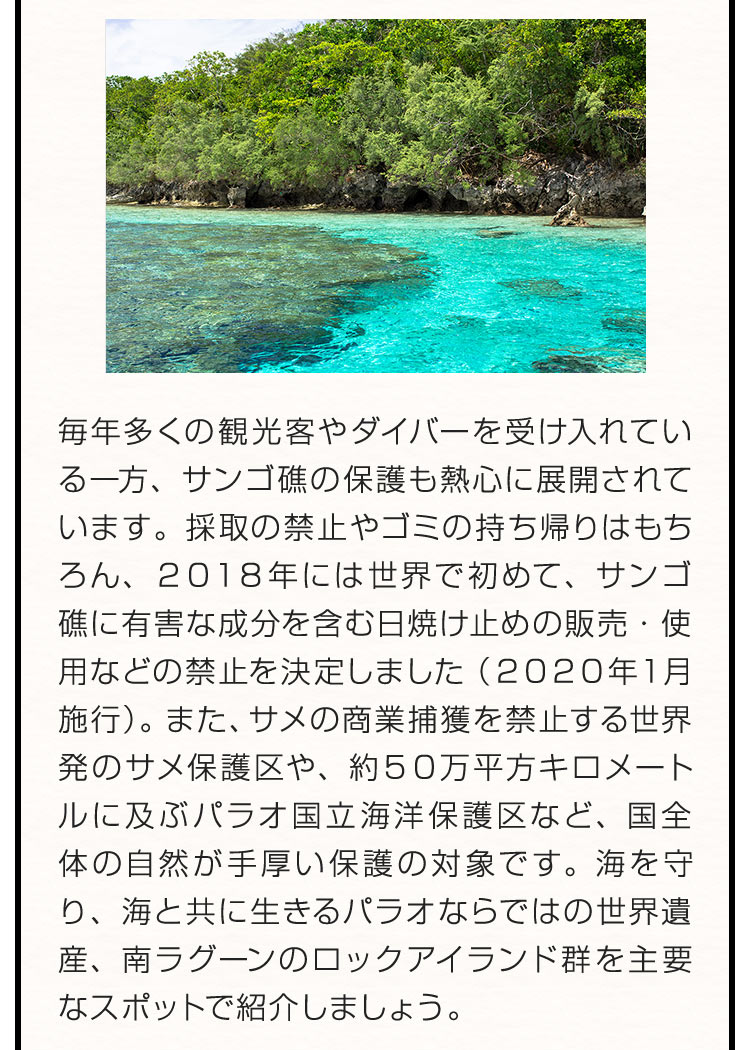 毎年多くの観光客やダイバーを受け入れている一方、サンゴ礁の保護も熱心に展開されています。採取の禁止やゴミの持ち帰りはもちろん、２０１８年には世界で初めて、サンゴ礁に有害な成分を含む日焼け止めの販売・使用などの禁止を決定しました（２０２０年１月施行）。また、サメの商業捕獲を禁止する世界発のサメ保護区や、約５０万平方キロメートルに及ぶパラオ国立海洋保護区など、国全体の自然が手厚い保護の対象です。海を守り、海と共に生きるパラオならではの世界遺産、南ラグーンのロックアイランド群を主要なスポットで紹介しましょう。