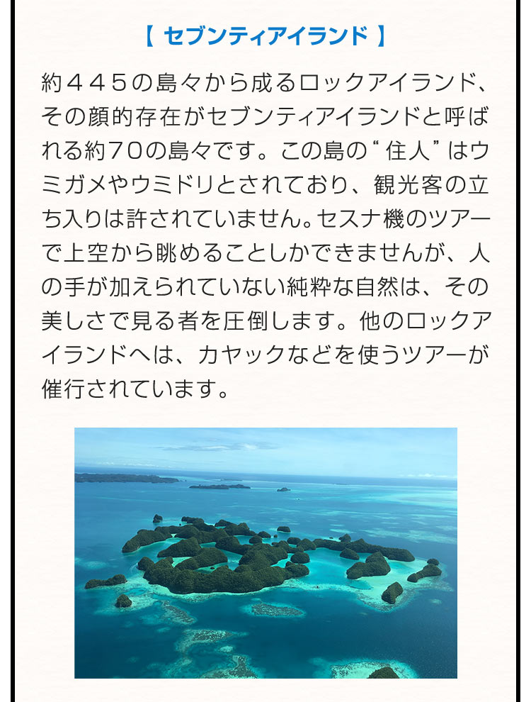 【セブンティアイランド】約４４５の島々から成るロックアイランド、その顔的存在がセブンティアイランドと呼ばれる約７０の島々です。この島の“住人”はウミガメやウミドリとされており、観光客の立ち入りは許されていません。セスナ機のツアーで上空から眺めることしかできませんが、人の手が加えられていない純粋な自然は、その美しさで見る者を圧倒します。他のロックアイランドへは、カヤックなどを使うツアーが催行されています。