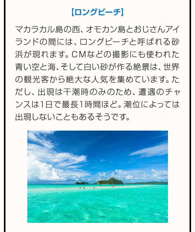 【ロングビーチ】マカラカル島の西、オモカン島とおじさんアイランドの間には、ロングビーチと呼ばれる砂浜が現れます。ＣМなどの撮影にも使われた青い空と海、そして白い砂が作る絶景は、世界の観光客から絶大な人気を集めています。ただし、出現は干潮時のみのため、遭遇のチャンスは１日で最長１時間ほど。潮位によっては出現しないこともあるそうです。