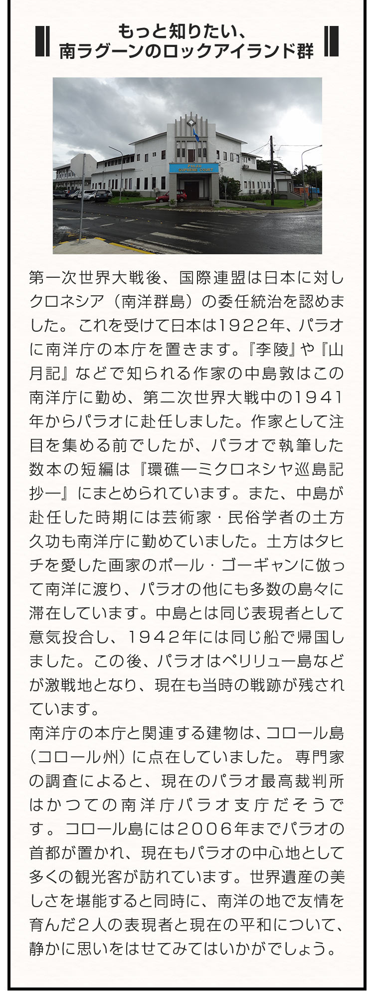 ■もっと知りたい、南ラグーンのロックアイランド群■ 第一次世界大戦後、国際連盟は日本に対しクロネシア（南洋群島）の委任統治を認めました。これを受けて日本は１９２２年、パラオに南洋庁の本庁を置きます。『李陵』や『山月記』などで知られる作家の中島敦はこの南洋庁に勤め、第二次世界大戦中の１９４１年からパラオに赴任しました。作家として注目を集める前でしたが、パラオで執筆した数本の短編は『環礁―ミクロネシヤ巡島記抄―』にまとめられています。また、中島が赴任した時期には芸術家・民俗学者の土方久功も南洋庁に勤めていました。土方はタヒチを愛した画家のポール・ゴーギャンに倣って南洋に渡り、パラオの他にも多数の島々に滞在しています。中島とは同じ表現者として意気投合し、１９４２年には同じ船で帰国しました。この後、パラオはペリリュー島などが激戦地となり、現在も当時の戦跡が残されています。南洋庁の本庁と関連する建物は、コロール島（コロール州）に点在していました。専門家の調査によると、現在のパラオ最高裁判所はかつての南洋庁パラオ支庁だそうです。コロール島には２００６年までパラオの首都が置かれ、現在もパラオの中心地として多くの観光客が訪れています。世界遺産の美しさを堪能すると同時に、南洋の地で友情を育んだ２人の表現者と現在の平和について、静かに思いをはせてみてはいかがでしょう。