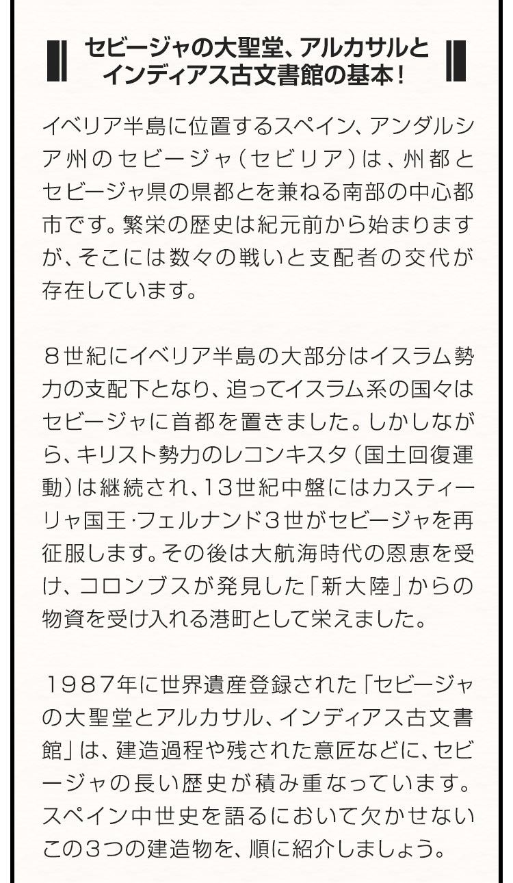 ■セビージャの大聖堂、アルカサルとインディアス古文書館の基本！■ イベリア半島に位置するスペイン、アンダルシア州のセビージャ（セビリア）は、州都とセビージャ県の県都とを兼ねる南部の中心都市です。繁栄の歴史は紀元前から始まりますが、そこには数々の戦いと支配者の交代が存在しています。８世紀にイベリア半島の大部分はイスラム勢力の支配下となり、追ってイスラム系の国々はセビージャに首都を置きました。しかしながら、キリスト勢力のレコンキスタ（国土回復運動）は継続され、１3世紀中盤にはカスティーリャ国王・フェルナンド３世がセビージャを再征服します。その後は大航海時代の恩恵を受け、コロンブスが発見した「新大陸」からの物資を受け入れる港町として栄えました。１９８７年に世界遺産登録された「セビージャの大聖堂とアルカサル、インディアス古文書館」は、建造過程や残された意匠などに、セビージャの長い歴史が積み重なっています。スペイン中世史を語るにおいて欠かせないこの３つの建造物を、順に紹介しましょう。