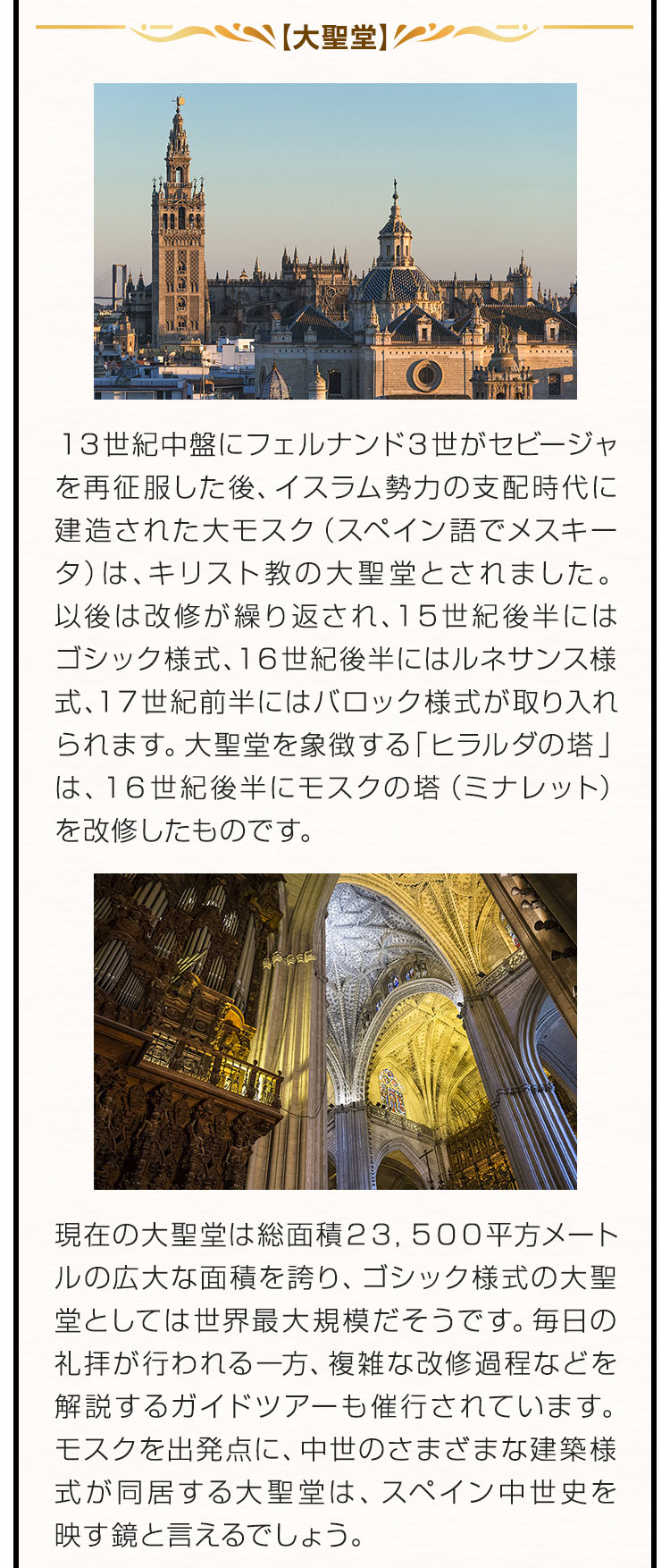 【大聖堂】１３世紀中盤にフェルナンド３世がセビージャを再征服した後、イスラム勢力の支配時代に建造された大モスク（スペイン語でメスキータ）は、キリスト教の大聖堂とされました。以後は改修が繰り返され、１５世紀後半にはゴシック様式、１６世紀後半にはルネサンス様式、１７世紀前半にはバロック様式が取り入れられます。大聖堂を象徴する「ヒラルダの塔」は、１６世紀後半にモスクの塔（ミナレット）を改修したものです。現在の大聖堂は総面積２３，５００平方メートルの広大な面積を誇り、ゴシック様式の大聖堂としては世界最大規模だそうです。毎日の礼拝が行われる一方、複雑な改修過程などを解説するガイドツアーも催行されています。モスクを出発点に、中世のさまざまな建築様式が同居する大聖堂は、スペイン中世史を映す鏡と言えるでしょう。