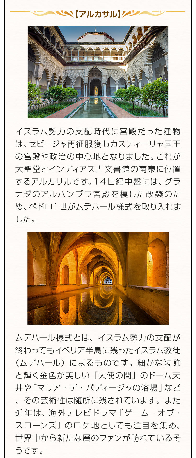 【アルカサル】イスラム勢力の支配時代に宮殿だった建物は、セビージャ再征服後もカスティーリャ国王の宮殿や政治の中心地となりました。これが大聖堂とインディアス古文書館の南東に位置するアルカサルです。１４世紀中盤には、グラナダのアルハンブラ宮殿を模した改築のため、ペドロ１世がムデハール様式を取り入れました。ムデハール様式とは、イスラム勢力の支配が終わってもイベリア半島に残ったイスラム教徒（ムデハール）によるものです。細かな装飾と輝く金色が美しい「大使の間」のドーム天井や「マリア・デ・パディージャの浴場」など、その芸術性は随所に残されています。また近年は、海外テレビドラマ『ゲーム・オブ・スローンズ』のロケ地としても注目を集め、世界中から新たな層のファンが訪れているそうです。