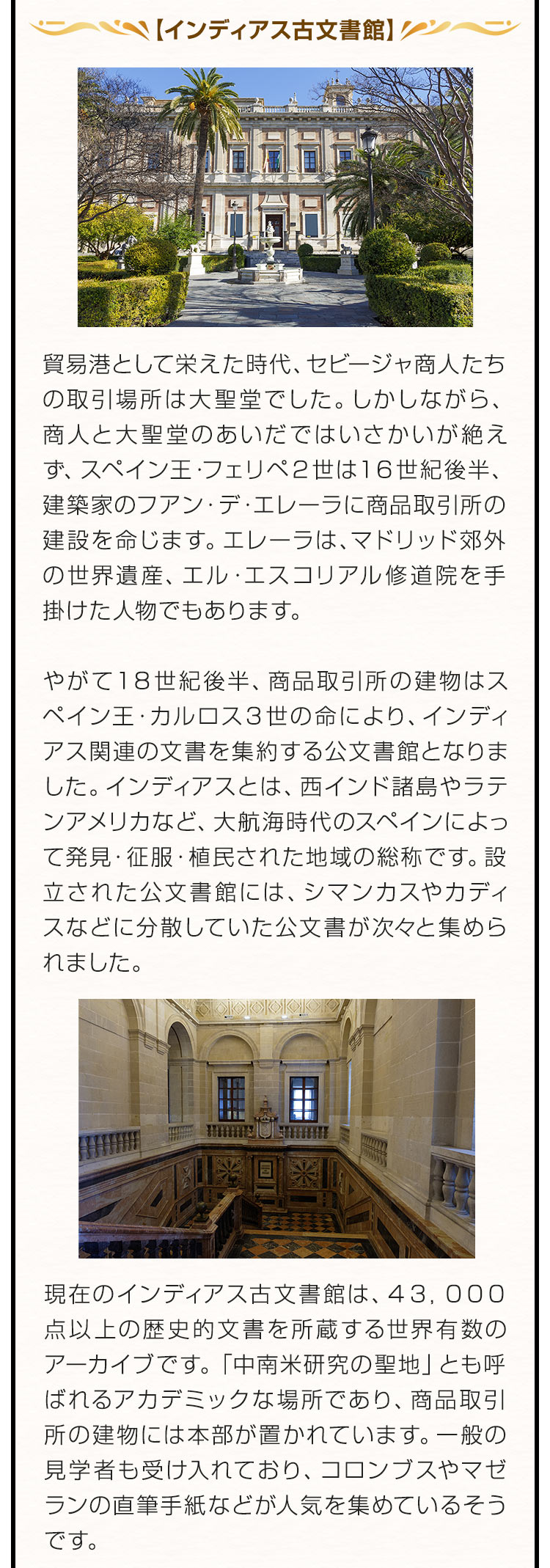 【インディアス古文書館】貿易港として栄えた時代、セビージャ商人たちの取引場所は大聖堂でした。しかしながら、商人と大聖堂のあいだではいさかいが絶えず、スペイン王・フェリペ２世は１６世紀後半、建築家のフアン・デ・エレーラに商品取引所の建設を命じます。エレーラは、マドリッド郊外の世界遺産、エル・エスコリアル修道院を手掛けた人物でもあります。やがて１８世紀後半、商品取引所の建物はスペイン王・カルロス３世の命により、インディアス関連の文書を集約する公文書館となりました。インディアスとは、西インド諸島やラテンアメリカなど、大航海時代のスペインによって発見・征服・植民された地域の総称です。設立された公文書館には、シマンカスやカディスなどに分散していた公文書が次々と集められました。現在のインディアス古文書館は、４３，０００点以上の歴史的文書を所蔵する世界有数のアーカイブです。「中南米研究の聖地」とも呼ばれるアカデミックな場所であり、商品取引所の建物には本部が置かれています。一般の見学者も受け入れており、コロンブスやマゼランの直筆手紙などが人気を集めているそうです。