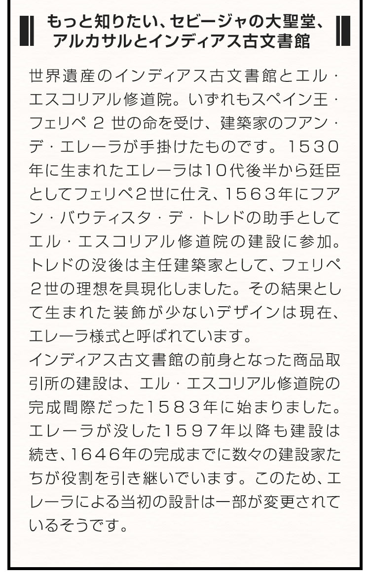 ■もっと知りたい、セビージャの大聖堂、アルカサルとインディアス古文書館■ 世界遺産のインディアス古文書館とエル・エスコリアル修道院。いずれもスペイン王・フェリペ2世の命を受け、建築家のフアン・デ・エレーラが手掛けたものです。１５３０年に生まれたエレーラは１０代後半から廷臣としてフェリペ２世に仕え、１５６３年にフアン・バウティスタ・デ・トレドの助手としてエル・エスコリアル修道院の建設に参加。トレドの没後は主任建築家として、フェリペ２世の理想を具現化しました。その結果として生まれた装飾が少ないデザインは現在、エレーラ様式と呼ばれています。インディアス古文書館の前身となった商品取引所の建設は、エル・エスコリアル修道院の完成間際だった１５８３年に始まりました。エレーラが没した１５９７年以降も建設は続き、１６４６年の完成までに数々の建設家たちが役割を引き継いでいます。このため、エレーラによる当初の設計は一部が変更されているそうです。